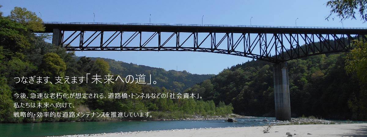 つなぎます、支えます「未来への道」。今後、急速な老朽化が想定される、道路・橋・トンネルなどの「社会資本」。私たちは未来へ向けて、戦略的・効率的な道路メンテナンスを推進しています。 国土交通省 中部地方整備局 中部道路メンテナンスセンター