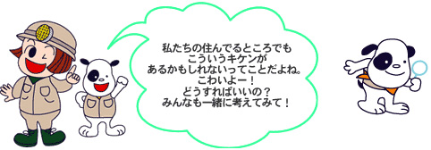 私たちの住んでるところでもこういうキケンがあるかもしれないね。どうすればいいかみんなも一緒に考えてみて！