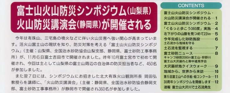 タイトル：富士山火山防災シンポジウム　火山防災講演会が開催される。説明文：今年は有珠山、三宅島の噴火などに伴い火山災害
へ強い関心が高まってきています。活火山富士山の現状をしり、防災対策を考える｢富士山火山防災シンポジウム｣(主催：山梨県、全国
治水砂防協会山梨支部、静岡県、富士砂防工事事務所)が、11月6日富士吉田市で開催されました。昨年10月富士宮市で初めて開催され、
今回は主として山梨県の富士山周辺の自治体の防災担当者など、450名が参加しました。また翌7日には、シンポジウムにお招きした北大
有珠火山観測所長  岡田 弘 教授らを講師に、｢火山防災講演会｣（主催：静岡県、全国治水砂防協会静岡支部、富士砂防工事事務所）が
静岡市で開催され360名が参加しました。