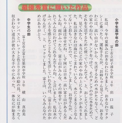 
小学校高学年の部、富士市立田子浦小学校４年、出口温子さんの手紙。私は、今年の夏休みにおきなわに行きました。おきなわでタクシーに
乗ったら、運転手さんが、「お姉ちゃん見てごらん。おきなわには、高い山がないから、生活するための水がたりなくて、どの家の
やねにも、タンクをつけて、そのタンクの中に水をためて、それを生活するために使っているんだよ。」とおしえてくれました。
見てみたら、本当にどの家のやねの上にもタンクがありました。私は、おきなわは海にかこまれているし、水にこまることなんてない
とおもっていたので、ビックリしました。お母さんが、「あっちゃん達は幸せだね。しず岡には日本一高い富士山があるんだもんね。
雨が降ったら、富士山がみんな、その雨をすいこんでくれてみんなにわけてくれるんだもんね。」と言いました。私は水のふべんさを
感じたこともなく生活していれるのは、（富士山のおかげなんだー。）とビックリしました。富士山、いつもみんなのためにありがと
う。