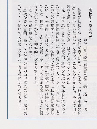 
高校生・成人の部、神奈川県川崎市麻生区金程、長尾松代。静岡に転勤になった彼が貴方にぞっこんです。「週末は東京に戻る」と
言っていたのが全く帰ってこなくなりました。今まで山に興味を示したことなど、ほとんどなかったのに。先日送られてきた貴方の写真、
新雪をかぶった左右対称のゆったりとした曲線美に思わず息を飲みました。シャッターを切るときの彼の興奮がトクトクと伝わって
きたのです。「私も直に感激したい」と先日押しかけましたが、生憎の天気で願いは叶いませんでした。日本で一番大きな貴方を、
すぐそばまで来ているのに見られないことがとても神秘的に感じられました。「ここで一緒に暮らさないか？」唐突な彼の言葉。
曇っていた空が目の中で揺れました。霧の奥でちゃんと聞いてくれましたよね。貴方が私たちの仲人です。