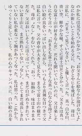 

中学生の部、富士宮市立富士宮第四中学校３年、横山真由美。キャンパスとパレットと色とりどりの絵の具。父にはまったく似合わない
道具が彼の大きな手の中にあった。一体なにが始まるのか私には見当もつかなかった。”お父さんには絵なんか描けないよ”なにか
新しいことを始める父に、わざとやじを飛ばした。母は一言私に、「だまって見ていなさい」と優しく言った。真っ白な山、青い空、
鮮やかな緑。すぐに富士山だと分った。「父さんは真っ白な富士山が好きなんだ」だれも聞いていないのに、父は楽しそうにそう言った。
「おまえも富士山のような真っ白い心を持てよ」白い絵の具をいっぱい出しながら、いつもより真剣な目つきで父は私に言った。
父の背中が大きく見えた。まるで富士山のようだった。母が”なし”をむいてくれた。「おっ、初物か、味はまぁまぁだな」父は
おいしそうにほうばっていた。まだ白がぬりきれていない富士山とまだ熟れていない”なし”。そしてまだ成長しきれていない私が
重なって胸が熱くなった。私は思った。これから、ゆっくりと足していこう。私の心のキャンパスに、白い絵の具を・・・。