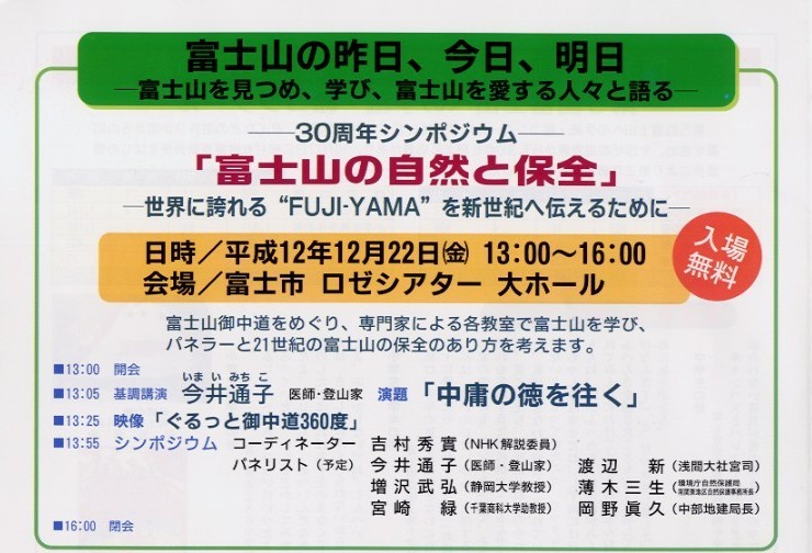 タイトル：富士山の昨日、今日、明日。－富士山を見つめ、学び、富士山を愛する人々と語る。－
内容：－３０周年シンポジウム－　「富士山の自然と保全」－世界に誇れる”fuji-yama”を新世紀に伝えるために－。日時：平成１２年
１２月２２日（金）１３：００から１６：００。会場：富士市ロゼシアター 大ホール。入場無料。富士山御中道をめぐり、専門家による
各教室で富士山を学び、パネラーと２１世紀の富士山の保全のあり方を考えます。１３：００開会。１３：０５、医師、登山家の今井通子
の基調講演。演題「中庸の徳を往く」。１３：２５映像「ぐるっと御中道３６０度」。１３：５５シンポジウム。
コーディネーター：吉村秀實（NHK解説委員）。パネリスト（予定）、今井通子（医師、登山家）、渡辺新（浅間大社宮司）、増沢武弘
（静岡大学教授）、薄木三生（環境庁自然保護局南関東地区自然保護事務所長）、宮崎緑（千葉商科大学助教授）、
岡野眞久（中部地建局長）。
