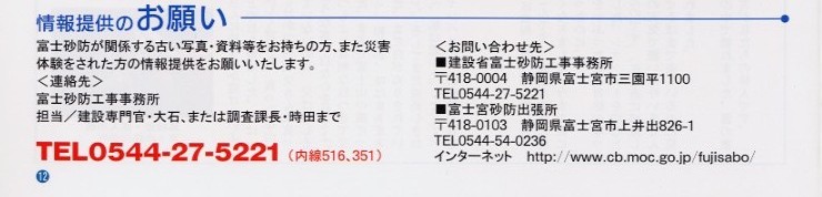 
タイトル：情報提供のお願い。内容：富士砂防が関係する古い写真・資料等をお持ちの方、また災害体験をされたかたの情報提供を
お願いします。連絡先：富士砂防工事事務所、担当、建設専門官・大石、または調査課長・時田まで。でんわ：０５４４－２７－５２２１