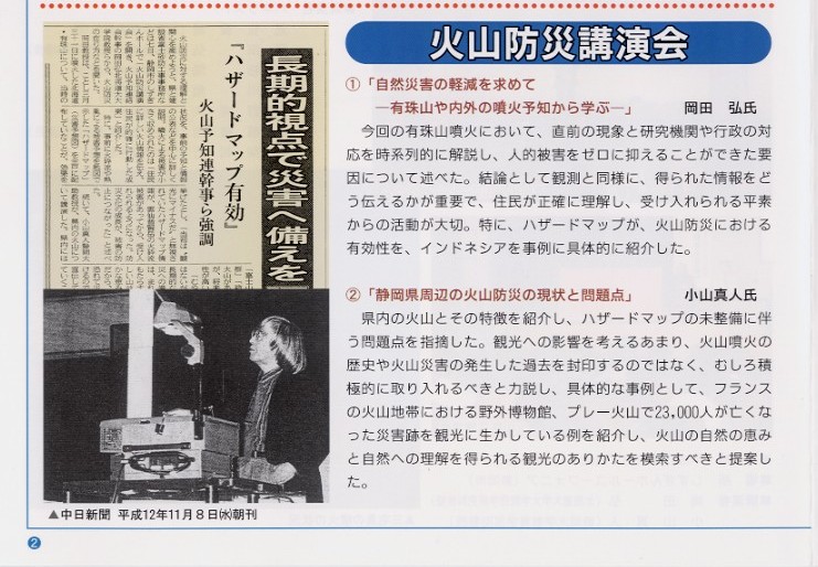 タイトル：火山防災講演会。
説明文①：｢自然災害の軽減を求めて－有珠山や内外の噴火予知から学ぶ－｣　岡田弘氏
今回の有珠山噴火において、直前の現象と研究機関や行政の対応を時系列的に解説し、人的被害をゼロに抑えることができた要因につ
いて述べた。結論として観測と同様に、得られた情報をどう伝えるかが重要で、住民が正確に理解し、受け入れられる平素からの活動が
大切。特に、ハザードマップが火山防災における有効性を、インドネシアを事例に具体的に紹介した。

説明文②：｢静岡県周辺の火山防災の現状と問題点｣　小山真人氏
県内の火山とその特徴を紹介し、ハザードマップの未整備に伴う問題点を指摘した。観光への影響を考えるあまり、火山噴火の歴史や
火山災害の発生した過去を封印するのではなく、むしろ積極的に取り入れるべきと力説し、具体的な事例として、フランスの火山地帯に
おける野外博物館、プレー火山で23,000人が亡くなった災害跡を観光に生かしている例を紹介し、火山の自然の恵みと自然への理解を得
られる観光のありかたを模索すべきと提案した。

写真：火山防災講演会の新聞記事の挿絵。