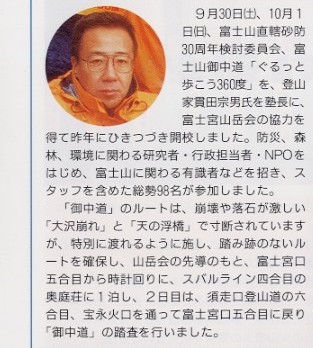 
写真：貫田宗男氏の顔写真
説明文：9月30日(土)、10月1日(日)、富士山直轄砂防30周年検討委員会、富士山御中道｢ぐるっと歩こう360度｣を
登山家 貫田宗男氏を塾長に、富士宮山岳会の協力を得て昨年にひきつづき開校しました。防災、森林、環境に関わる
研究所・行政担当者・NPOをはじめ、富士山に関わる有識者などを招き、スタッフを含めた総勢98名が参加しました。
「御中道」のルートは、崩壊や落石が激しい「大沢崩れ」と｢天の浮橋｣で寸断されていますが、特別に渡れるように施し、
踏み跡のないルートを確保し、山岳会の先導のもと、富士宮口五合目から時計回りに、スバルライン四合目の奥庭荘に１泊し、
２日目は、須走口登山道の六合目、宝永火口を通って富士宮口五合目に戻り「御中道」の踏査を行いました。
