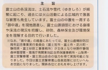 
説明文：主旨。　富士山の各渓流は、土石流やゆきしろが頻繁に起こり、過去には火山活動による広域的で
激甚な被害も発生しています。富士山の中腹を一周する「御中道」を現地踏査し、富士山源頭部における崩壊や渓流の現況を把握し、
砂防、森林保全及び環境保全を理解する目的で行いました。　＊なお、「御中道」の踏査にあたっては、富士山直轄砂防30周年記念事
業実行委員会（富士宮市・富士市・芝川町・静岡県・富士砂防工事事務所）が主体となり林野庁静岡森林管理署・環境庁南関東地区自然保
護事務所・山梨県・富士宮警察署・富士宮山岳会の協力を得て実施可能となりました。今回は富士宮警察署山岳救助隊にはたいへんお世話
になりました。関係各位にお礼申し上げます。