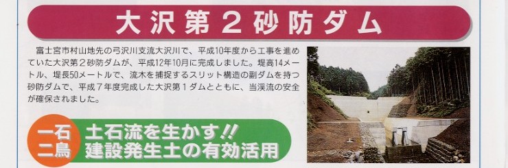 タイトル：大沢第２砂防ダム。
説明文：富士宮市村山地先の弓沢川支流大沢川で、平成10年度から工事を進めていた大沢第２砂防ダムが平成12年10月に完成しました。
堤高14メートル、堤長50メートルで、流木を捕捉するスリット構造の副ダムを持つ砂防ダムで、平成7年度完成した大沢第１ダムとともに、
当渓流の安全が確保されました。

写真：大沢第２砂防ダム完成写真。

タイトル：一石二鳥　土石流を生かす！！建設発生土の有効活用。