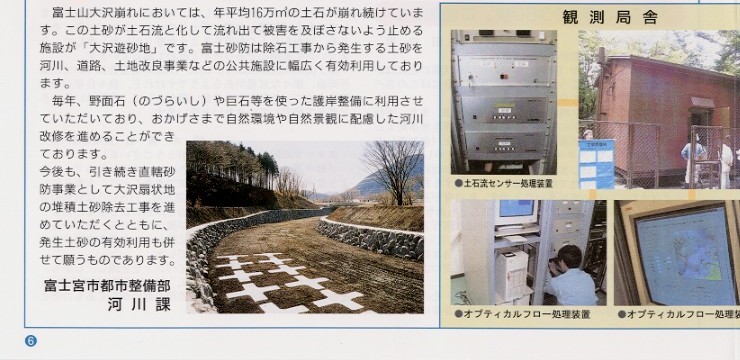 
説明文：富士山大沢崩れにおいては、年平均１６万立方メートルの土石が崩れ続けています。この土砂が土石流と化して流れ出て被害を
及ぼさないよう止める施設が「大沢遊砂地」です。富士砂防は除石工事から発生する土砂を河川、道路、土地改良事業などの公共施設に
幅広く有効利用しております。毎年、“のづらいし“や巨石等を使った護岸整備に利用させていただいており、おかげさまで自然環境や
自然景観に配慮した河川改修を進めることができております。今後も、引き続き直轄砂防事業として大沢扇状地の堆積土砂除去工事を
進めていただくとともに、発生土砂の有効利用も併せて願うものであります。　富士宮市 都市整備部 河川課。

写真：護岸整備に有効利用された写真
写真：大滝土石流観測局舎の写真