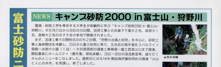 
タイトル：富士砂防ニュース。
タイトル：キャンプ砂防２０００in富士山・狩野川。
説明文：環境・砂防工学を専攻する大学生が体験的に学ぶ｢キャンプ砂防２０００in富士山・狩野川｣が８月２１日から３０日の１０日間、
沼津工事との共催で千葉大２名、琉球大１名、宮崎大２名の女子大生の参加で開催されました。まず、沼津工事での開校式ののち
２日間、｢狩野川台風と砂防｣を中心に、砂防工事と森林間伐を体験し、２３日から富士砂防に移り、五合目の御中道を
スバルライン御庭～お助け小屋（１泊）～大沢源頭部の調査工事現場～富士宮登山口まで踏査、開拓農家にホームステイ
（農作業、搾乳体験）、２８日～３０日の渓流教室等、盛りだくさんのメニューをこなしました。最終日には、元ＮＨＫ解説員
伊藤和明氏の講演「火山と人との共存」を受講し、終了しました。