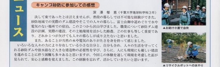 
タイトル：キャンプ砂防に参加しての感想

説明文：深澤郁恵（千葉大学地球科学科３年）決して楽であったとは言えませんが、普段の暮らしでは不可能な経験ができた。
砂防地域での実際のダム建設やそこでの人々の暮らし。富士山御中道めぐりで水や電気のない場所での宿泊。この２つから沢山
学びました。職業について砂防ダム建設の計画、実際の建設、その土地環境を活かした酪農、どの仕事も等しく重要であり、
どれか１つが欠けても人々の暮らしが成り立たないと思いました。また、あることが当然の水や電気のありがたさを身をもって感じました。
いろいろな人々の力により存在している小さな自分と、自分も含め、人々の生活を守ってくれる砂防ダムや放水路など大きな建造物の
必要性を学び、さらに、人にも環境にも優しい建設を進めることに伴う困難も多々あると思いますが、今回のこの体験を通して
環境を考慮した面が見られて、安心と感動を覚えました。この経験を忘れず、活かして生きたいと思います。