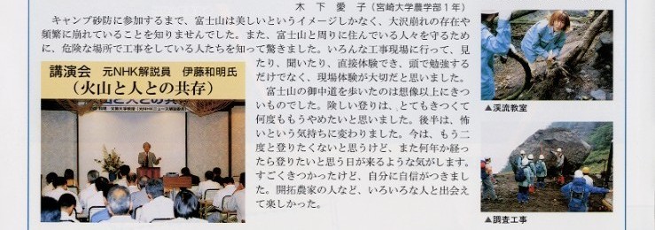 
説明文：木下愛子（宮崎大学農学部１年）キャンプ砂防に参加するまで、富士山は美しいというイメージしかなく、大沢崩れの存在や
頻繁に崩れていることを知りませんでした。また、富士山と周りに住んでいる人々を守るために危険な場所で工事をしている人たちを
知って驚きました。いろんな工事現場に行って見たり、聞いたり直接体験でき、頭で勉強するだけでなく、現場体験が大切だと思いました。
富士山の御中道を歩いたのは、想像以上にきついものでした。険しい登りは、とてもきつくて何度ももうやめたいと思いました。
後半は、怖いという気持ちに変わりました。今は、もう二度と登りたくないと思うけど、また何年か経ったら登りたいと思う日が
くるような気がします。すごくきつかったけど、自分に自信がつきました。開拓農家の人など、いろいろな人と出会えて楽しかった。

写真：講演会　元NHK解説員　伊藤和明氏（火山と人との共存）の状況写真。
写真上から：御中道の天の浮橋での写真。
御中道のお助け小屋で自炊後の写真。
リサイクルポットへの水やり。
渓流教室での木を切っている写真。
源頭部調査工事現場で説明をうけている写真。