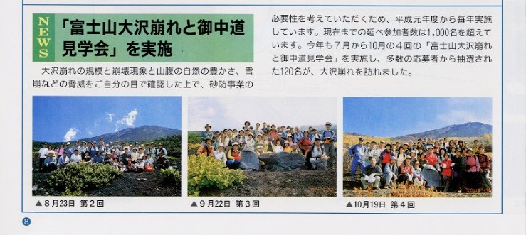 タイトル：「富士山大沢崩れと御中道見学会」を実施。
説明文：大沢崩れの規模と崩壊現象と山腹の自然の豊かさ雪崩などの脅威をご自分の目で確認した上で、砂防事業の必要性を
考えていただくため、平成元年度から毎年実施しています。現在までの延べ参加人数は1,000名を超えています。
今年も7月から10月の４回の「富士山大沢崩れと御中道見学会」を実施し、多数の応募者から抽選された120名が大沢崩れを訪れました。

写真左から：８月２３日　第２回の集合写真
９月２２日　第３回の集合写真
１０月１９日　第４回の集合写真