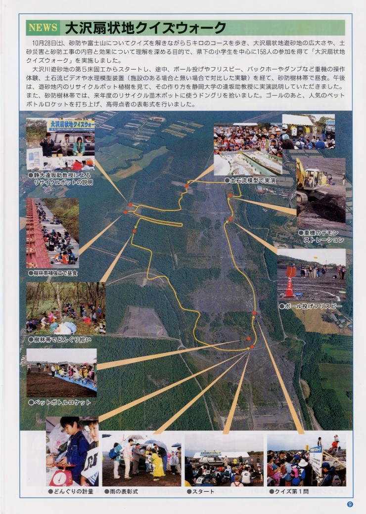 タイトル：大沢扇状地クイズウォーク。

説明文：１０月２８日（土）、砂防や富士山についてクイズを解きながら５キロのコースを歩き、大沢扇状地遊砂地の広大さや、
土砂災害と砂防工事の内容と効果について理解を深める目的で、県下の小学生を中心に１５８人の参加を得て
「大沢扇状地クイズウォーク」を実施しました。
大沢川遊砂地の第５床固工からスタートし、途中、ボール投げやフリスビー、バックホーやダンプなど重機の操作体験、土石流ビデオや
水理模型実験（施設のある場合と無い場合で対比した実験）を経て、砂防樹林帯で昼食。午後は、遊砂地内のリサイクルポット植樹を見て
その作り方を静岡大学の逢坂助教授に実演説明していただきました。また、砂防樹林帯では、来年度のリサイクル苗木ポットに使う
ドングリを拾いました。ゴールのあと人気のペットボトルロケットを打ち上げ、高得点者の表彰式を行いました。