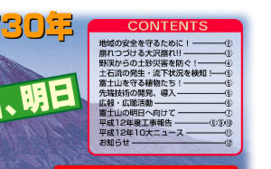 Contents　地域の安全を守るために！…2　崩れつづける大沢崩れ!!…3　野渓からの土砂災害を防ぐ！…4　土石流の発生･流下状況を検知！…5　富士山を守る植物たち！…5　先端技術の開発、導入…6　広報･広聴活動…6　富士山の明日へ向けて…7　平成12年度工事報告…8,9,10　平成12年度10大ニュース…11　お知らせ…12