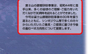 富士山の直轄砂防事業は、昭和44年に着手以来、多くの皆様のご理解・ご協力をいただくなかで30周年を迎えることができました。　今号は富士山直轄砂防事業の30年を振り返るとともに、シンポジウム等で多くの方々からいただいたご意見・ご提言に基づき今後の進むべき方向性について提案します。