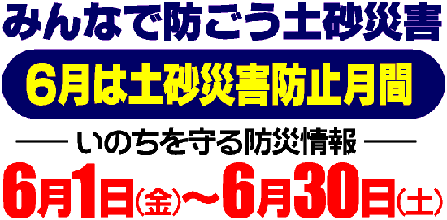 みんなで防ごう土砂災害　六月は土砂災害防止月間　いのちをま
もる防災情報　六月一日金曜日から六月三十日土曜日