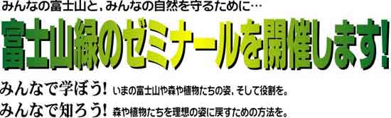 みんなの富士山と、みんなの自然を守るために…　富士山緑のゼミナールを開催します！みんなで学ぼう！いまの富士山や森や植物たちの姿、そして役割を。みんなで知ろう！森や植物たちを理想の姿に戻すための方法を。