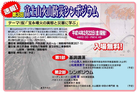 速報！第3回富士山火山防災シンポジウム　テーマ（仮）「宝永噴火の実態と災害に学ぶ」　富士山の火山ハザードマップ検討が進められている今、富士山の最も新しく、かつ最大級の噴火である宝永噴火の実態と、それがもたらした災害の研究が進められています。富士山の火山防災上、重要な事例である宝永噴火にスポットをあて、最新の知見から火山災害に備えた街づくり、人づくりを考えます。　平成14年2月22日（金）開催！AM10:00～PM14:45　■会場：静岡県御殿場市  市民会館  大ホール  （御殿場市萩原357-1）　■主催：国土交通省  中部地方整備局  富士砂防工事事務所　山梨県 /静岡県/御殿場市　■共催：神奈川県 （予定）　入場無料！　第1部　基調講演●小山真人 静岡大学教育学部自然科学教室教授（火山学）●松尾美恵子 学学習院女子大学国際文化交流学部　日本文化学科教授（日本近世史）（予定）　第2部　シンポジウム　コーディネーター：山崎 登  NHK解説委員　パネリスト：小山真人 教授　松尾美恵子 教授　御殿場市長など行政担当者、火山観測・砂防の専門家  他（予定）