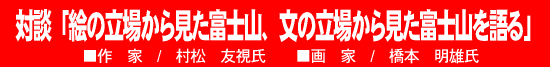 対談「絵の立場から見た富士山、文の立場から見た富士山を語る」■作家/村松友視氏　■画家/橋本明雄氏