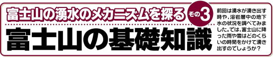 富士山の湧水のメカニズムを探る　その3  富士山の基礎知識  前回は湧水が湧き出す時や、溶岩層中の地下水の状況を調べてみました。では、富士山に降った雨や雪はどのくらいの時間をかけて湧き出すのでしょうか？