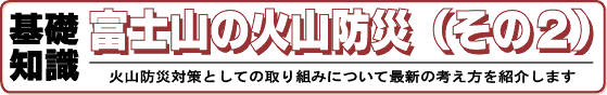 基礎知識　富士山の火山防災（その2）火山防災対策としての取り組みについて最新の考え方を紹介します