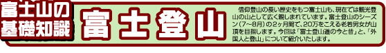 富士山の基礎知識　 信仰登山の長い歴史をもつ富士山も、現在では観光登山の山として広く親しまれています。富士登山のシーズン（7～8月）の2ヶ月間で、20万をこえる老若男女が山頂を目指します。今回は「富士登山道の今と昔」と、「外国人と登山」について紹介いたします。