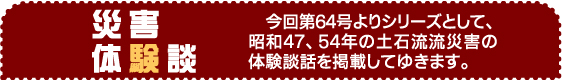 災害体験談　　今回第64号よりシリーズとして、昭和47、54年の土石流流災害の体験談話を掲載してゆきます。