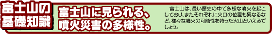 富士山の基礎知識　富士山に見られる、噴火災害の多様性。　富士山は、長い歴史の中で多様な噴火を起こしており、またそれぞれに火口の位置も異なるなど、様々な噴火の可能性を持った火山といえるでしょう。