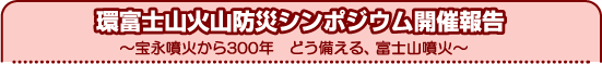 環富士山火山防災シンポジウム開催報告　宝永噴火から300年　どう備える、富士山噴火