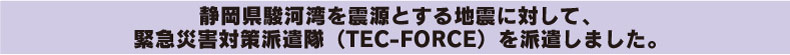 静岡県駿河湾を震源とする地震に対して、緊急災害対策派遣隊（TEC-FORCE）を派遣しました。