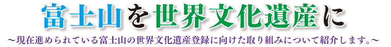 富士山を世界文化遺産に～現在進められている富士山の世界文化遺産登録に向けた取り組みについて紹介します。～