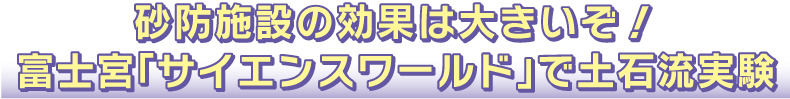 砂防施設の効果は大きいぞ！富士宮「サイエンスワールド」で土石流実験