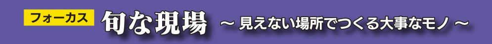 フォーカス 旬な現場 ～ 見えない場所でつくる大事なモノ ～