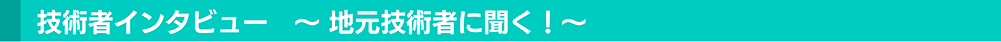 技術者インタビュー　～地元技術者に聞く！～
