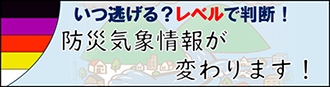 いつ逃げる？レベルで判断！防災気象情報が変わります！