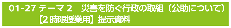 テーマ2　災害を防ぐ行政の取組（公助について）【2時限授業用】提示資料