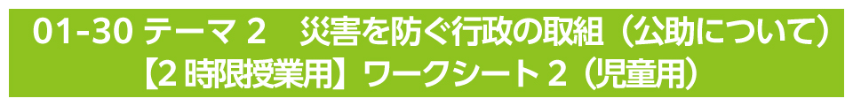 テーマ2　災害を防ぐ行政の取組（公助について）【2時限授業用】ワークシート2（児童用）