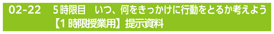 ５時限目　いつ、何をきっかけに行動をとるか考えよう【1時限授業用】提示資料