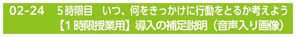 ５時限目　いつ、何をきっかけに行動をとるか考えよう【1時限授業用】導入の補足説明（音声入り画像）