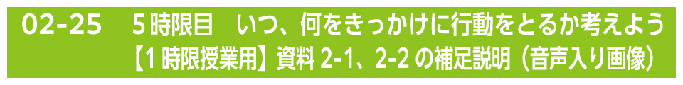 ５時限目　いつ、何をきっかけに行動をとるか考えよう 【1時限授業用】資料2-1、2-2の補足説明（音声入り画像）