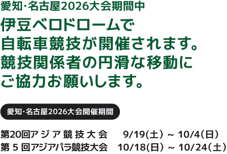 愛知・名古屋2026大会期間中 伊豆ベロドロームで自転車競技が開催されます。競技関係者の円滑な移動にご協力お願いします。「愛知・名古屋2026大会開催期間」第20回アジア競技大会:9/19(土)~10/4(日)/第5回アジアパラ競技大会:10/18(日)~10/24(土)