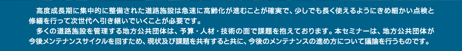 　高度成長期に集中的に整備された道路施設は急速に高齢化が進むことが確実で、少しでも長く使えるようにきめ細かい点検と修繕を行って次世代へ引き継いでいくことが必要です。　多くの道路施設を管理する地方公共団体は、予算・人材・技術の面で課題を抱えております。本セミナーは、地方公共団体が今後メンテナンスサイクルを回すため、現状及び課題を共有すると共に、今後のメンテナンスの進め方について議論を行うものです。