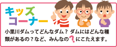 キッズコーナー 小里川ダムってどんなダム？ ダムにはどんな種類があるの？など、みんなの？にこたえます。