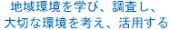 地域環境を学び、調査し、大切な環境を考え、活用する